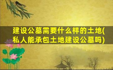 建设公墓需要什么样的土地(私人能承包土地建设公墓吗)