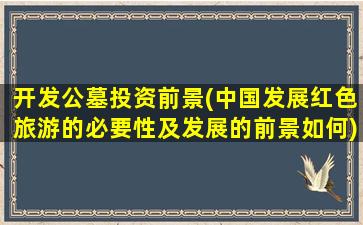 开发公墓投资前景(中国发展红色旅游的必要性及发展的前景如何)