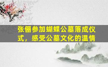 张俪参加蝴蝶公墓落成仪式，感受公墓文化的温情