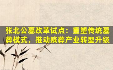 张北公墓改革试点：重塑传统墓葬模式，推动殡葬产业转型升级