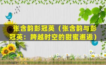 张含韵彭冠英（张含韵与彭冠英：跨越时空的甜蜜邂逅）
