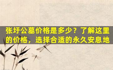 张圩公墓价格是多少？了解这里的价格，选择合适的永久安息地