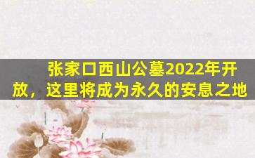 张家口西山公墓2022年开放，这里将成为永久的安息之地