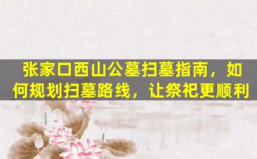张家口西山公墓扫墓指南，如何规划扫墓路线，让祭祀更顺利