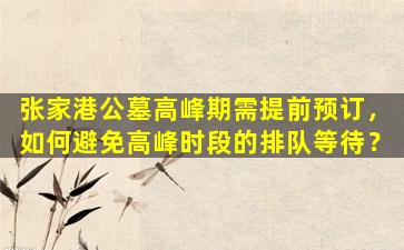 张家港公墓高峰期需提前预订，如何避免高峰时段的排队等待？