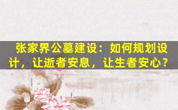 张家界公墓建设：如何规划设计，让逝者安息，让生者安心？