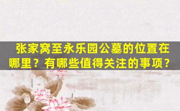 张家窝至永乐园公墓的位置在哪里？有哪些值得关注的事项？