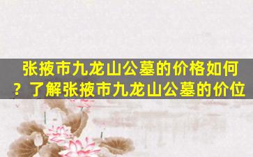 张掖市九龙山公墓的价格如何？了解张掖市九龙山公墓的价位