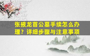 张掖龙首公墓手续怎么办理？详细步骤与注意事项