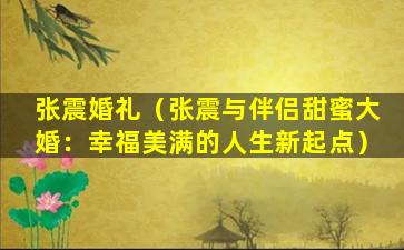 张震婚礼（张震与伴侣甜蜜大婚：幸福美满的人生新起点）