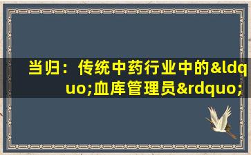当归：传统中药行业中的“血库管理员”，“救世主”