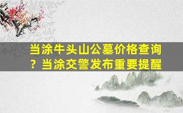 当涂牛头山公墓价格查询？当涂交警发布重要提醒