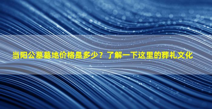 当阳公墓墓地价格是多少？了解一下这里的葬礼文化