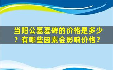 当阳公墓墓碑的价格是多少？有哪些因素会影响价格？