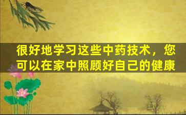 很好地学习这些中药技术，您可以在家中照顾好自己的健康