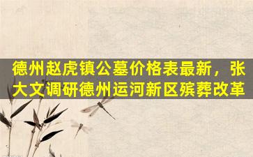 德州赵虎镇公墓价格表最新，张大文调研德州运河新区殡葬改革