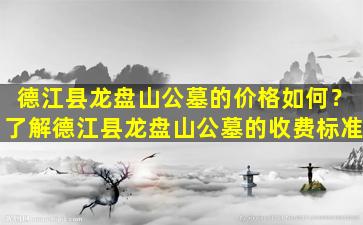 德江县龙盘山公墓的价格如何？了解德江县龙盘山公墓的收费标准