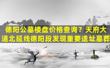 德阳公墓楼盘价格查询？天府大道北延线德阳段发现重要遗址墓葬