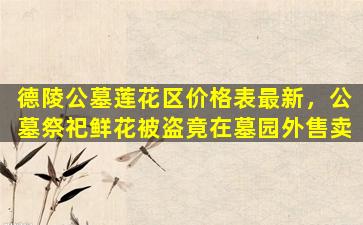 德陵公墓莲花区价格表最新，公墓祭祀鲜花被盗竟在墓园外售卖