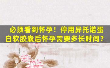 必须看到怀孕！停用异托诺蛋白软胶囊后怀孕需要多长时间？