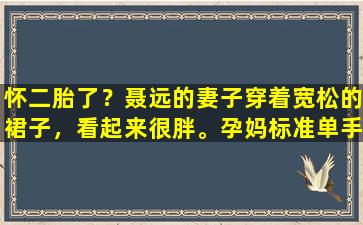 怀二胎了？聂远的妻子穿着宽松的裙子，看起来很胖。孕妈标准单手支撑太“孕”了