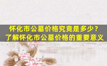 怀化市公墓价格究竟是多少？了解怀化市公墓价格的重要意义