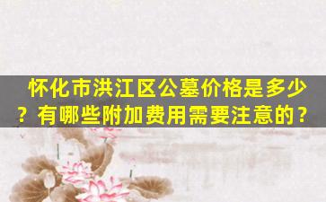 怀化市洪江区公墓价格是多少？有哪些附加费用需要注意的？