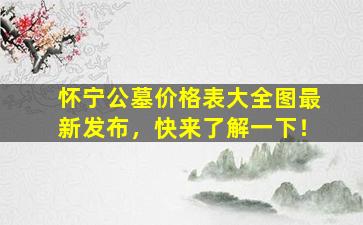 怀宁公墓价格表大全图最新发布，快来了解一下！