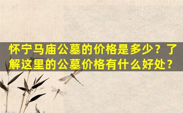 怀宁马庙公墓的价格是多少？了解这里的公墓价格有什么好处？