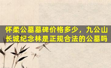 怀柔公墓墓碑价格多少，九公山长城纪念林是正规合法的公墓吗