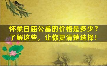 怀柔白庙公墓的价格是多少？了解这些，让你更清楚选择！