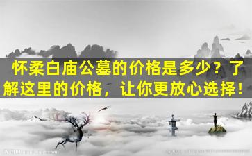怀柔白庙公墓的价格是多少？了解这里的价格，让你更放心选择！