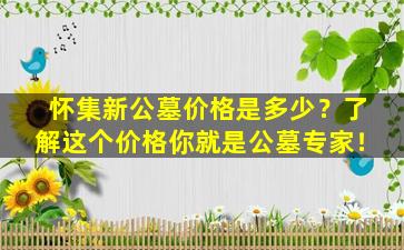 怀集新公墓价格是多少？了解这个价格你就是公墓专家！