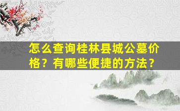 怎么查询桂林县城公墓价格？有哪些便捷的方法？