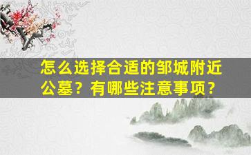 怎么选择合适的邹城附近公墓？有哪些注意事项？