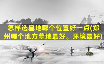 怎样选墓地哪个位置好一点(郑州哪个地方墓地最好。环境最好)