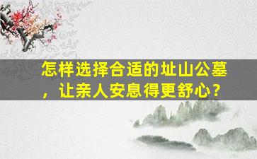 怎样选择合适的址山公墓，让亲人安息得更舒心？