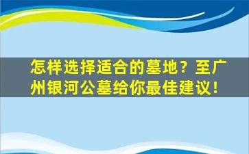 怎样选择适合的墓地？至广州银河公墓给你最佳建议！
