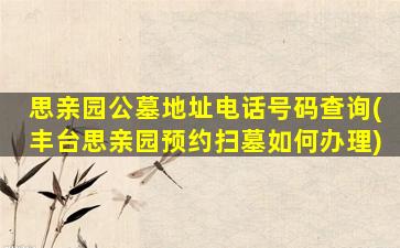 思亲园公墓地址电话号码查询(丰台思亲园预约扫墓如何办理)