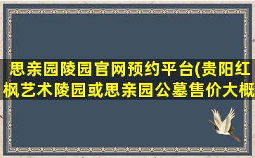 思亲园陵园官网预约平台(贵阳红枫艺术陵园或思亲园公墓售价大概是多少)