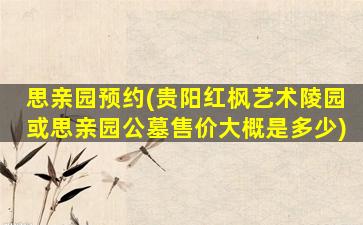 思亲园预约(贵阳红枫艺术陵园或思亲园公墓售价大概是多少)