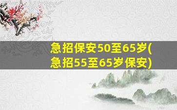 急招保安50至65岁(急招55至65岁保安)