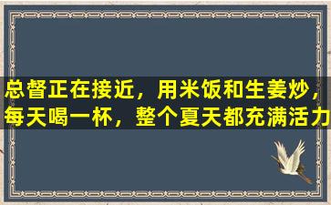 总督正在接近，用米饭和生姜炒，每天喝一杯，整个夏天都充满活力
