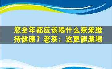 您全年都应该喝什么茶来维持健康？老茶：这更健康喝