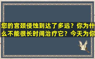 您的宫颈侵蚀到达了多远？你为什么不能很长时间治疗它？今天为你回答