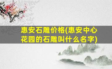 惠安石雕价格(惠安中心花园的石雕叫什么名字)