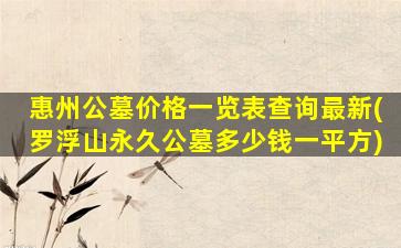 惠州公墓价格一览表查询最新(罗浮山永久公墓多少钱一平方)