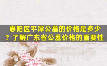 惠阳区平潭公墓的价格是多少？了解广东省公墓价格的重要性