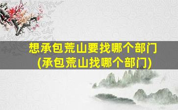想承包荒山要找哪个部门(承包荒山找哪个部门)