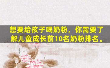想要给孩子喝奶粉，你需要了解儿童成长前10名奶粉排名。